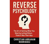 Reverse Psychology: The Art of Getting What You Want by Letting Others Think It Was Their Idea