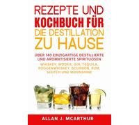 Rezepte und Kochbuch für die Destillation zu Hause: Über 140 einzigartige destillierte und aromatisierte Spirituosen Whiskey, Wodka, Gin, Tequila, Roggenwhiskey, Bourbon, Rum, Scotch und Moonshine
