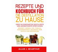 Rezepte und Kochbuch für die Destillation zu Hause: Über 140 einzigartige destillierte und aromatisierte Spirituosen Whiskey, Wodka, Gin, Tequila, Roggenwhiskey, Bourbon, Rum, Scotch und Moonshine