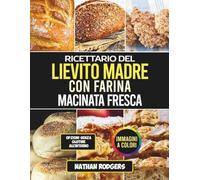 Ricettario del Lievito Madre con Farina Macinata Fresca: Ricette artigianali facili per una panificazione amica dell’intestino, starter integrali e pani naturalmente fermentati
