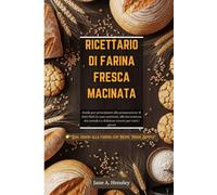 RICETTARIO DI FARINA FRESCA MACINATA: Guida per principianti alla preparazione di dolci fatti in casa nutrienti, alla lavorazione dei cereali e a deliziose ricette per tutti i giorni