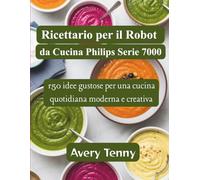 Ricettario per il Robot da Cucina Philips Serie 7000: 150 idee gustose per una cucina quotidiana moderna e creativa