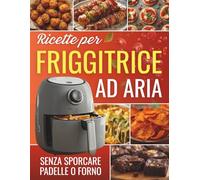 Ricette Friggitrice ad Aria: Dalla Colazione alla Cena, Senza Sporcare Padelle né Forno - Ingredienti Semplici e Istruzioni Facili per Piatti Croccanti e Gustosi