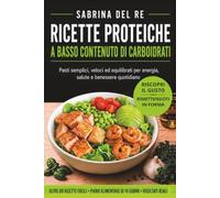 RICETTE PROTEICHE A BASSO CONTENUTO DI CARBOIDRATI: Pasti semplici, veloci ed equilibrati per energia, salute e benessere quotidiano