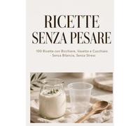 ricette senza pesare: 100 ricette con bicchiere,vasetto e cucchiaio-senza bilancia,senza,senza stress dolci,primi,biscotti e svuotafrigo in 15 minuti