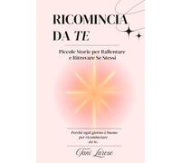 Ricomincia da Te: Piccole Storie per Rallentare e Ritrovare Se Stessi. Cambia il tuo modo di pensare, gestisci l'ansia e riscopri l'amore per te stesso perché ogni giorno é buono per ricominciare