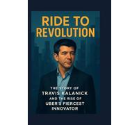 Ride to Revolution: The Story of Travis Kalanick and the Rise of Uber’s Fiercest Innovator