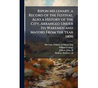 Ripon Millenary, a Record of the Festival. Also a History of the City, Arranged Under Its Wakemen and Mayors From the Year 1400