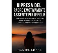 RIPRESA DEL PADRE EMOTIVAMENTE ASSENTE PER LE FIGLIE: Una guida per guarire il passato, rafforzare l'autostima e abbracciare la completezza