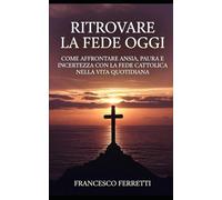 Ritrovare la Fede Oggi: Come Affrontare Ansia, Paura e Incertezza con la Fede Cattolica nella Vita Quotidiana