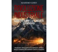 Rivoluzione industriale: i trafori alpini e la conquista ferroviaria: Ingegno, dinamite e sacrificio: storia degli uomini che hanno unito l'Europa ... (L'Era del Vapore e dell'Acciaio)