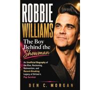 Robbie Williams The Boy Behind the Showman: An Unofficial Biography of the Rise, Reckoning, Reinvention, and Record-Breaking Legacy of Britain’s Pop Survivor