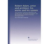 Robert Adam, artist and architect: his works and his system: The substance of lectures delivered at the Society of arts; the Society of architects; ... societies of Carlisle; Birmingham;Bath