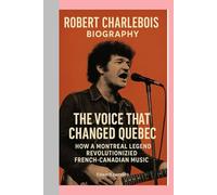 ROBERT CHARLEBOIS-BIOGRAPHY: THE VOICE THAT CHANGED QUEBEC-HOW A MONTREAL LEGEND REVOLUTIONIZED FRENCH-CANADIAN MUSIC