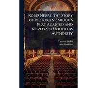 Robespierre; the Story of Victorien Sardou's Play Adapted and Novelized Under his Authority