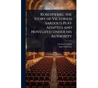 Robespierre; the Story of Victorien Sardou's Play Adapted and Novelized Under his Authority