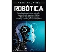 Robótica: Lo que los principiantes deben saber sobre la automatización de procesos robóticos, robots móviles, inteligencia artificial, aprendizaje automático, drones y nuestro futuro