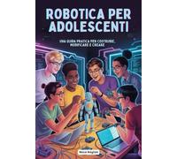 ROBOTICA PER ADOLESCENTI: UNA GUIDA PRATICA PER COSTRUIRE, MODIFICARE E CREARE