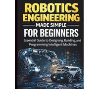 Robotics Engineering Made Simple for Beginners: Essential Guide to Designing, Building, and Programming Intelligent Machines (Programming for Beginners to Advanced Developers)