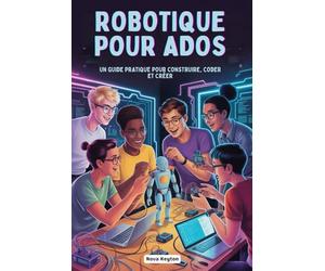 ROBOTIQUE POUR ADOS: UN GUIDE PRATIQUE POUR CONSTRUIRE, CODER ET CRÉER