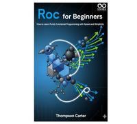 Roc for Beginners: How to Learn Purely Functional Programming with Speed and Simplicity (Mastering Emerging Programming Languages)