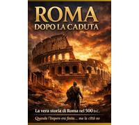 Roma Dopo la Caduta: Com’era davvero Roma nel 500 d.C. dopo la fine dell’Impero Romano.La vera storia della città eterna dopo la fine dell’Impero Romano d’Occidente