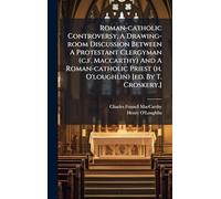 Roman-catholic Controversy, A Drawing-room Discussion Between A Protestant Clergyman (c.f. Maccarthy) And A Roman-catholic Priest (h. O'loughlin) [ed. By T. Croskery.]