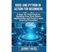 ROS2 AND PYTHON IN ACTION FOR BEGINNERS: A Step-by-Step Guide to Building Your First Robot Applications and Projects with Practical Examples (Jaxon hazel techs)