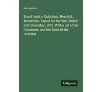 Royal London Ophtalmic Hospital, Moorfields. Report for the Year Ended 31st December, 1874. With a list of the Governors, and the Rules of the Hospital