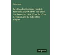 Royal London Ophtalmic Hospital, Moorfields. Report for the Year Ended 31st December, 1874. With a list of the Governors, and the Rules of the Hospital