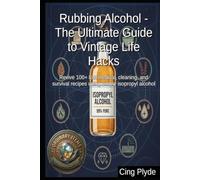 Rubbing Alcohol - The Ultimate Guide to Vintage Life Hacks: Revive 100+ lost medical, cleaning, and survival recipes using simple isopropyl alcohol (Ordinary Items, Extraordinary Uses)