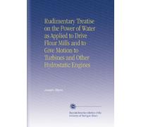 Rudimentary Treatise on the Power of Water as Applied to Drive Flour Mills and to Give Motion to Turbines and Other Hydrostatic Engines