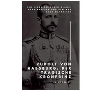 Rudolf von Habsburg: Der tragische Kronprinz:Ein Leben zwischen Glanz, Geheimnissen und dem Weg nach Mayerling