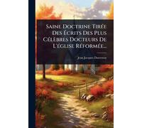 Saine Doctrine Tirée Des Écrits Des Plus Célèbres Docteurs De L’église Réformée...