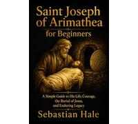 Saint Joseph of Arimathea for Beginners: A Simple Guide to His Life, Courage, the Burial of Jesus, and Enduring Legacy