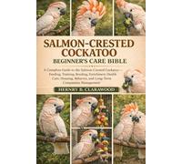 SALMON-CRESTED COCKATOO BEGINNER’S CARE BIBLE: A Complete Guide to the Salmon-Crested Cockatoo - Feeding, Training, Bonding, Enrichment, Health Care, ... Behavior, and Long-Term Companion Management