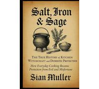 Salt, Iron & Sage: The True History of Kitchen Witchcraft and Domestic Protection: How Everyday Cooking Became Protection from Evil and Misfortune