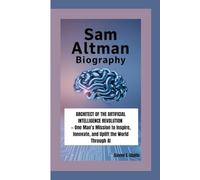 SAM ALTMAN BIOGRAPHY: Architect of the Artificial Intelligence Revolution - One Man’s Mission to Inspire, Innovate, and Uplift the World Through AI