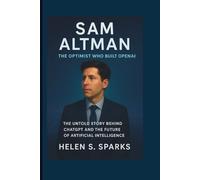 SAM ALTMAN: THE OPTIMIST WHO BUILT OPENAI: The Untold Story Behind ChatGPT and the Future of Artificial Intelligence