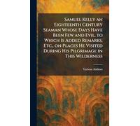 Samuel Kelly an Eighteenth Century Seaman Whose Days Have Been Few and Evil, to Which is Added Remarks, Etc., on Places He Visited During His Pilgrimage in This Wilderness