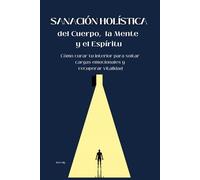 Sanación Holística del Cuerpo, la Mente y el Espíritu: Cómo curar tu interior para soltar cargas emocionales y recuperar vitalidad
