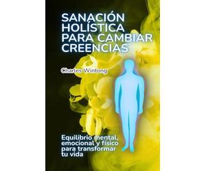 Sanación holística para cambiar creencias: Equilibrio mental, emocional y físico para transformar tu vida