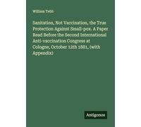 Sanitation, Not Vaccination, the True Protection Against Small-pox. A Paper Read Before the Second International Anti-vaccination Congress at Cologne, October 12th 1881, (with Appendix)