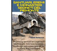 Santuari, Eremi e Monasteri Segreti del Piemonte: 90 Cammini Spirituali nei Luoghi Sacri del Piemonte: Valle Susa, Canavese, Monferrato, Valli Valdesi, Valle del Po, tra Storia, Arte e Spiritualità