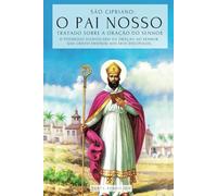 SÃO CIPRIANO: O PAI NOSSO - TRATADO SOBRE A ORAÇÃO DO SENHOR: O PODEROSO SIGNIFICADO DO PAI NOSSO. O SEGREDO DA ORAÇÃO QUE JESUS ENSINOU A SEUS DISCÍPULOS - TRATADO DA ORAÇÃO AO SENHOR