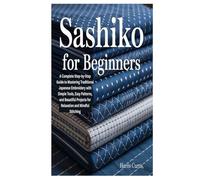 SASHIKO FOR BEGINNERS: A Complete Step-by-Step Guide to Mastering Traditional Japanese Embroidery with Simple Tools, Easy Patterns, and Beautiful Projects for Relaxation and Mindful Stitching