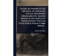 Satan, Ses Pompes Et Ses Oeuvres, Ou Discours Sur Les DÃ(c)sordres Ordinaires Du Monde Sapant Es Les Vertus Et Innocentant Tous Les Vices PubliÃ(c) Par M. L'abbÃ(c) Migne...