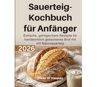 Sauerteig-Kochbuch für Anfänger: Einfache, gelingsichere Rezepte für handwerklich gebackenes Brot mit Natursauerteig