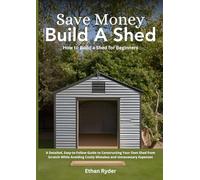 Save Money, Build a Shed: How to Build a Shed for Beginners: A Detailed, Easy-to-Follow Guide to Constructing Your Own Shed from Scratch While Avoiding Costly Mistakes and Unnecessary Expenses