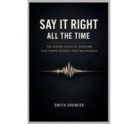 Say It Right All the Time: The Hidden Rules of Speaking That Shape Respect, Trust, and Influence
